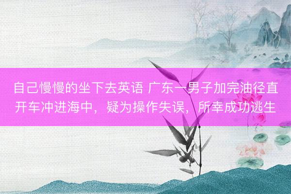 自己慢慢的坐下去英语 广东一男子加完油径直开车冲进海中，疑为操作失误，所幸成功逃生