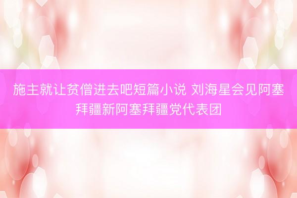 施主就让贫僧进去吧短篇小说 刘海星会见阿塞拜疆新阿塞拜疆党代表团