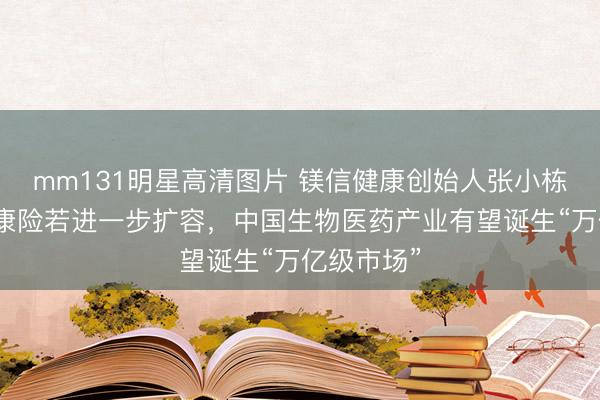 mm131明星高清图片 镁信健康创始人张小栋：商业健康险若进一步扩容，中国生物医药产业有望诞生“万亿级市场”