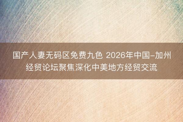 国产人妻无码区免费九色 2026年中国-加州经贸论坛聚焦深化中美地方经贸交流