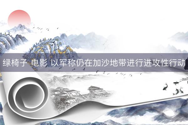 绿椅子 电影 以军称仍在加沙地带进行进攻性行动