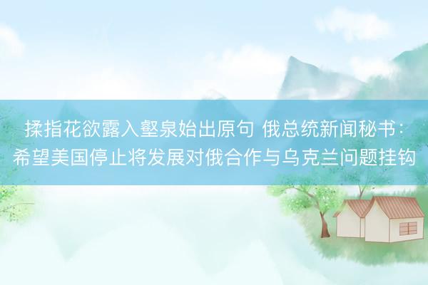揉指花欲露入壑泉始出原句 俄总统新闻秘书：希望美国停止将发展对俄合作与乌克兰问题挂钩