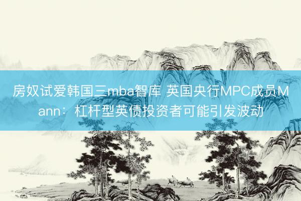 房奴试爱韩国三mba智库 英国央行MPC成员Mann：杠杆型英债投资者可能引发波动