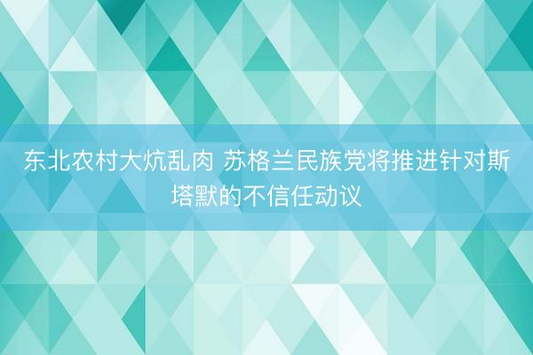 东北农村大炕乱肉 苏格兰民族党将推进针对斯塔默的不信任动议