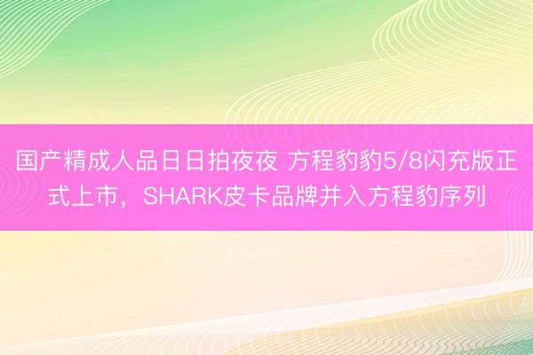 国产精成人品日日拍夜夜 方程豹豹5/8闪充版正式上市，SHARK皮卡品牌并入方程豹序列