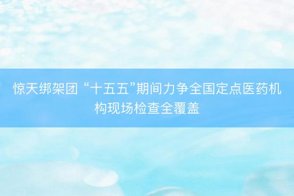 惊天绑架团 “十五五”期间力争全国定点医药机构现场检查全覆盖