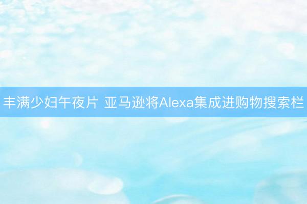 丰满少妇午夜片 亚马逊将Alexa集成进购物搜索栏
