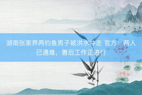湖南张家界两钓鱼男子被洪水冲走 官方：两人已遇难，善后工作正进行