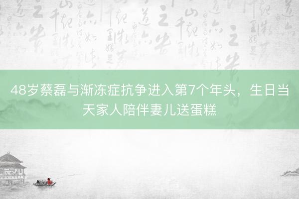48岁蔡磊与渐冻症抗争进入第7个年头，生日当天家人陪伴妻儿送蛋糕