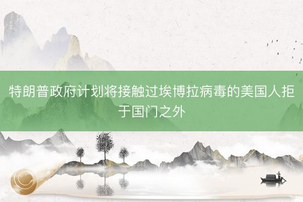 特朗普政府计划将接触过埃博拉病毒的美国人拒于国门之外