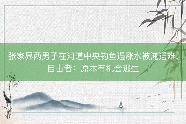 张家界两男子在河道中央钓鱼遇涨水被淹遇难，目击者：原本有机会逃生
