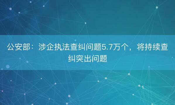 公安部：涉企执法查纠问题5.7万个，将持续查纠突出问题