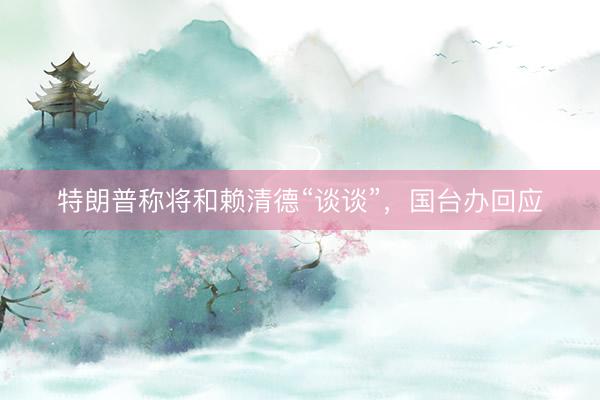 特朗普称将和赖清德“谈谈”，国台办回应