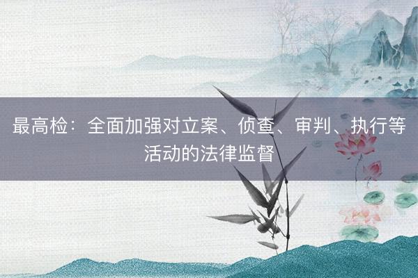 最高检：全面加强对立案、侦查、审判、执行等活动的法律监督
