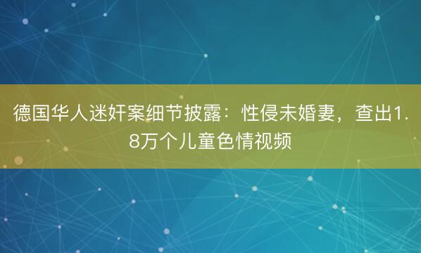 德国华人迷奸案细节披露：性侵未婚妻，查出1.8万个儿童色情视频
