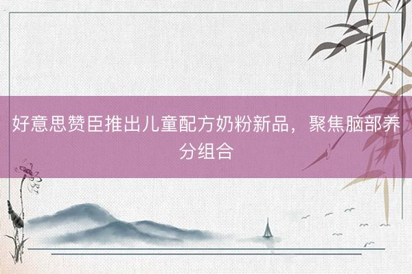 好意思赞臣推出儿童配方奶粉新品，聚焦脑部养分组合