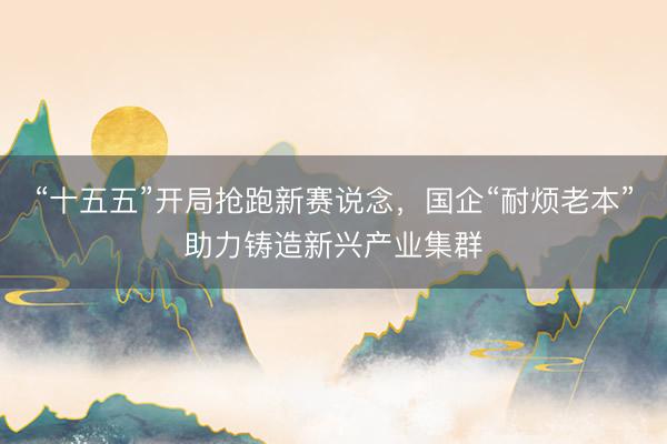 “十五五”开局抢跑新赛说念,国企“耐烦老本”助力铸造新兴产业集群