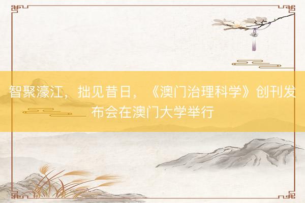 智聚濠江，拙见昔日，《澳门治理科学》创刊发布会在澳门大学举行