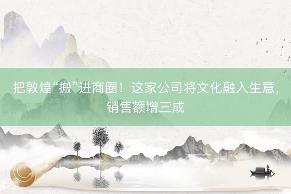 把敦煌“搬”进商圈！这家公司将文化融入生意，销售额增三成