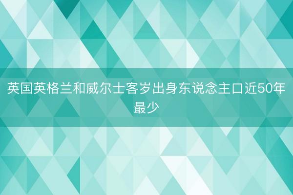 英国英格兰和威尔士客岁出身东说念主口近50年最少