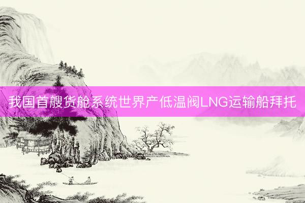 我国首艘货舱系统世界产低温阀LNG运输船拜托