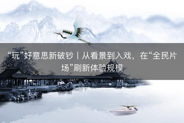 “玩”好意思新破钞丨从看景到入戏，在“全民片场”刷新体验规模