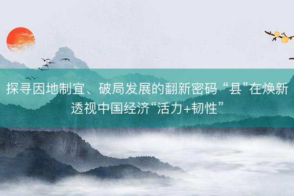 探寻因地制宜、破局发展的翻新密码 “县”在焕新透视中国经济“活力+韧性”