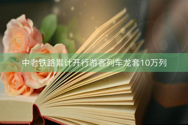 中老铁路累计开行游客列车龙套10万列