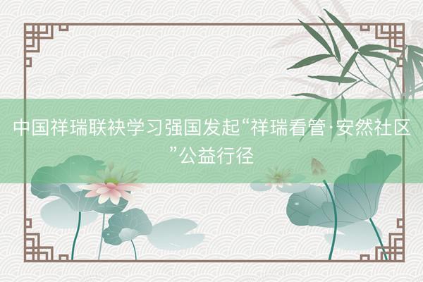 中国祥瑞联袂学习强国发起“祥瑞看管·安然社区”公益行径