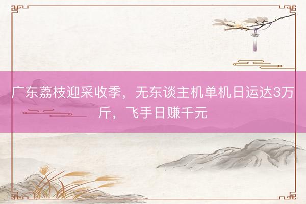 广东荔枝迎采收季，无东谈主机单机日运达3万斤，飞手日赚千元