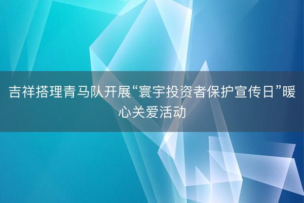 吉祥搭理青马队开展“寰宇投资者保护宣传日”暖心关爱活动