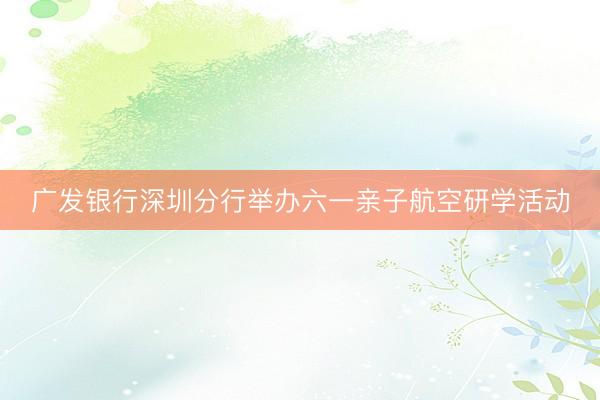 广发银行深圳分行举办六一亲子航空研学活动