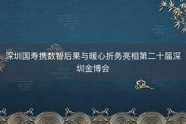 深圳国寿携数智后果与暖心折务亮相第二十届深圳金博会