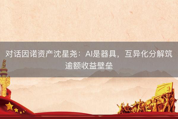 对话因诺资产沈星尧：AI是器具，互异化分解筑逾额收益壁垒