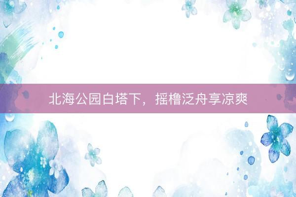 北海公园白塔下，摇橹泛舟享凉爽
