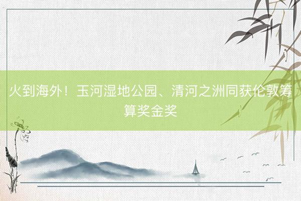 火到海外！玉河湿地公园、清河之洲同获伦敦筹算奖金奖