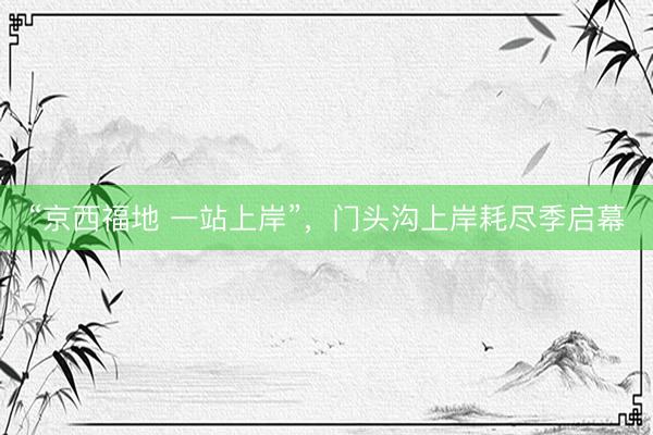 “京西福地 一站上岸”，门头沟上岸耗尽季启幕