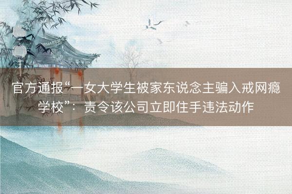 官方通报“一女大学生被家东说念主骗入戒网瘾学校”：责令该公司立即住手违法动作