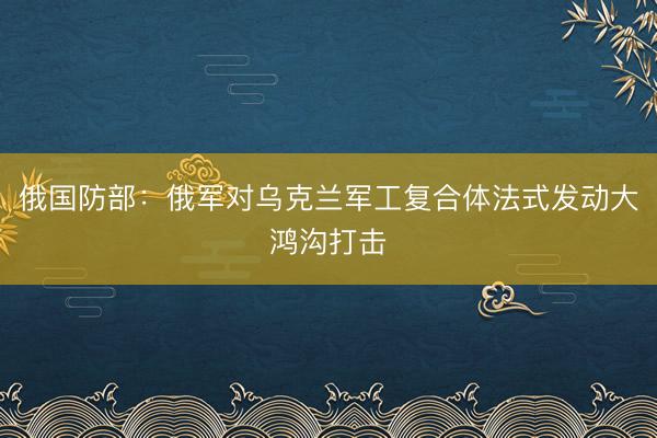 俄国防部：俄军对乌克兰军工复合体法式发动大鸿沟打击