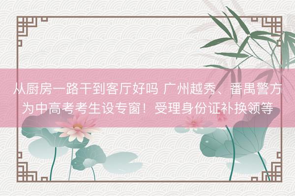 从厨房一路干到客厅好吗 广州越秀、番禺警方为中高考考生设专窗！受理身份证补换领等