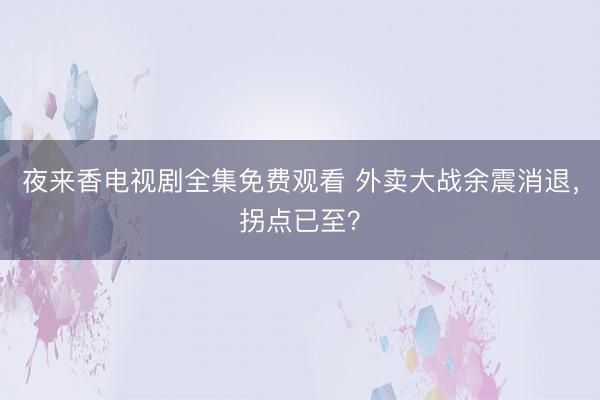 夜来香电视剧全集免费观看 外卖大战余震消退，拐点已至？