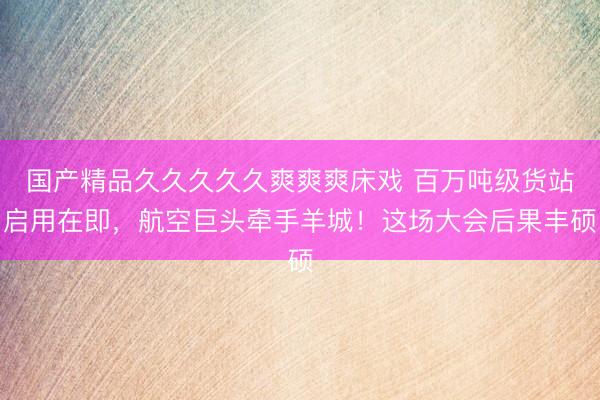 国产精品久久久久久爽爽爽床戏 百万吨级货站启用在即，航空巨头牵手羊城！这场大会后果丰硕