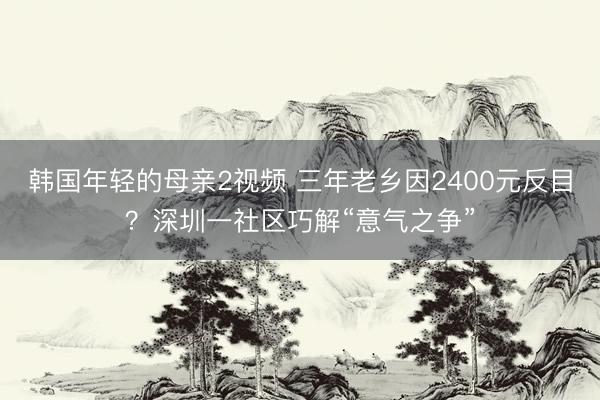 韩国年轻的母亲2视频 三年老乡因2400元反目？深圳一社区巧解“意气之争”