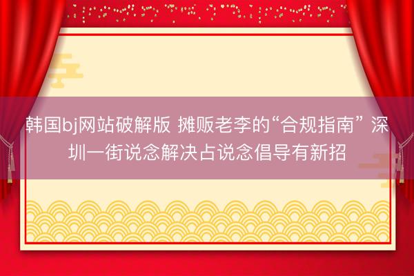 韩国bj网站破解版 摊贩老李的“合规指南” 深圳一街说念解决占说念倡导有新招