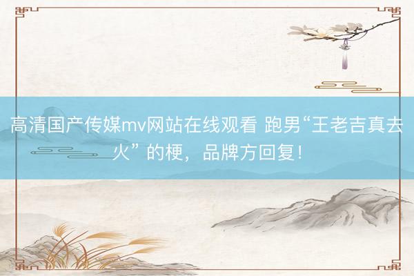 高清国产传媒mv网站在线观看 跑男“王老吉真去火” 的梗，品牌方回复！