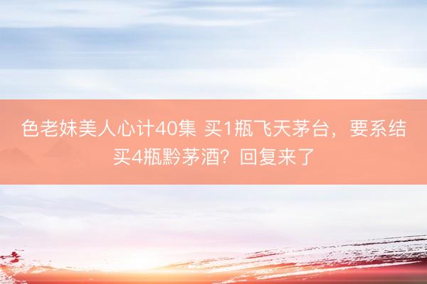 色老妹美人心计40集 买1瓶飞天茅台，要系结买4瓶黔茅酒？回复来了