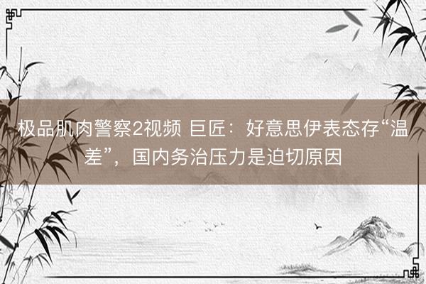 极品肌肉警察2视频 巨匠：好意思伊表态存“温差”，国内务治压力是迫切原因