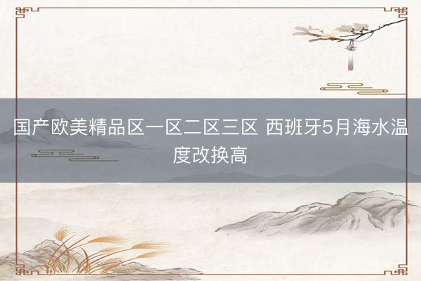 国产欧美精品区一区二区三区 西班牙5月海水温度改换高