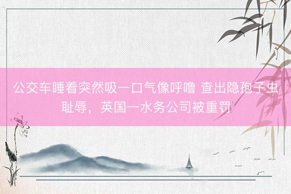 公交车睡着突然吸一口气像呼噜 查出隐孢子虫耻辱，英国一水务公司被重罚