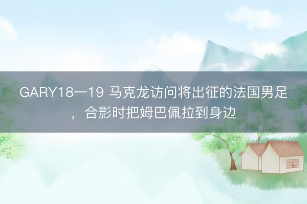 GARY18一19 马克龙访问将出征的法国男足，合影时把姆巴佩拉到身边